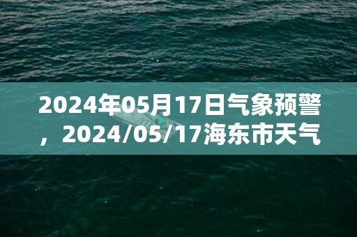 2024年05月17日气象预警，2024/05/17海东市天气预报 大部阴