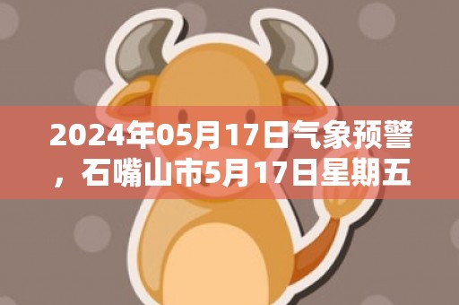 2024年05月17日气象预警，石嘴山市5月17日星期五天气预报 大部多云