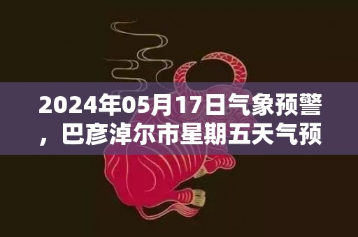 2024年05月17日气象预警，巴彦淖尔市星期五天气预报 大部多云