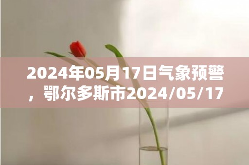 2024年05月17日气象预警，鄂尔多斯市2024/05/17星期五天气预报 大部晴