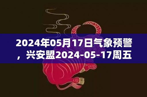 2024年05月17日气象预警，兴安盟2024-05-17周五天气预报 大部多云