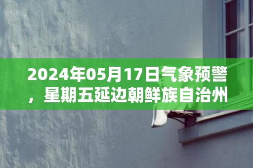 2024年05月17日气象预警，星期五延边朝鲜族自治州天气预报 大部晴