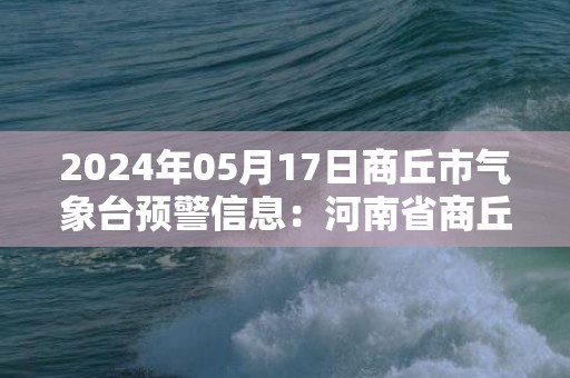 2024年05月17日商丘市气象台预警信息：河南省商丘市发布高温橙色预警