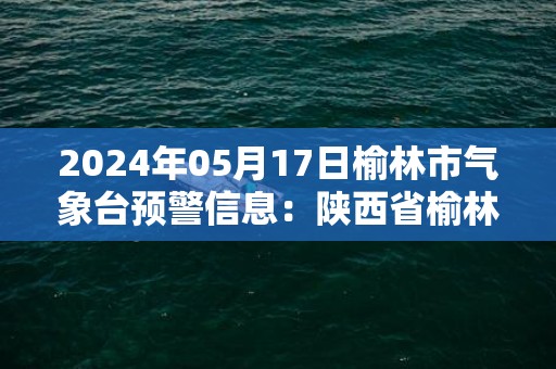 2024年05月17日榆林市气象台预警信息：陕西省榆林市发布高温黄色预警