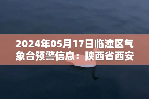 2024年05月17日临潼区气象台预警信息：陕西省西安市临潼区发布高温橙色预警