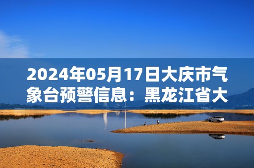 2024年05月17日大庆市气象台预警信息：黑龙江省大庆市发布大风蓝色预警