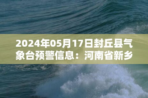 2024年05月17日封丘县气象台预警信息：河南省新乡市封丘县发布高温橙色预警