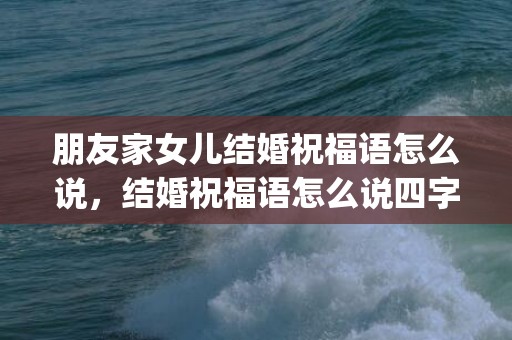 朋友家女儿结婚祝福语怎么说，结婚祝福语怎么说四字词语简短(祝福语 四字词语)