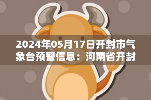 2024年05月17日开封市气象台预警信息：河南省开封市发布高温橙色预警