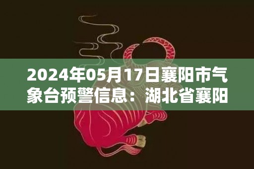 2024年05月17日襄阳市气象台预警信息：湖北省襄阳市发布高温橙色预警