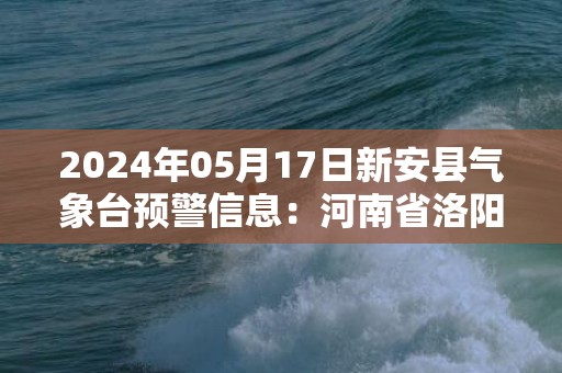 2024年05月17日新安县气象台预警信息：河南省洛阳市新安县发布高温橙色预警