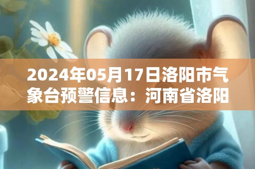 2024年05月17日洛阳市气象台预警信息：河南省洛阳市发布高温橙色预警