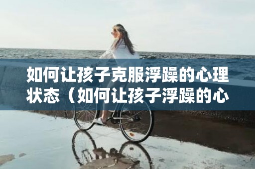 如何让孩子克服浮躁的心理状态（如何让孩子浮躁的心平静下来）