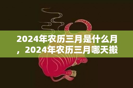 2024年农历三月是什么月，2024年农历三月哪天搬家好