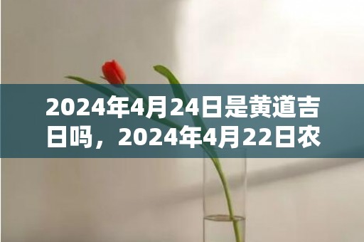 2024年4月24日是黄道吉日吗，2024年4月22日农历是多少