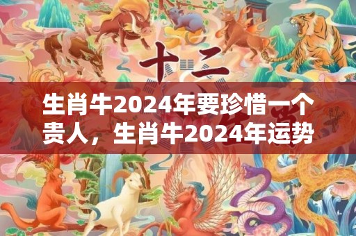 生肖牛2024年要珍惜一个贵人，生肖牛2024年运势大全1985