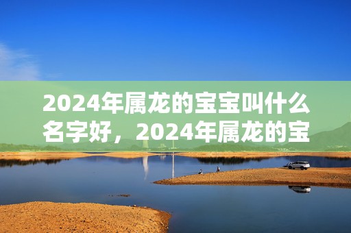 2024年属龙的宝宝叫什么名字好，2024年属龙的宝宝几月出生最好