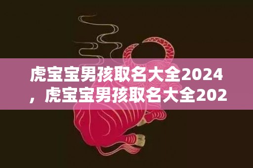 虎宝宝男孩取名大全2024，虎宝宝男孩取名大全2024款免费起名