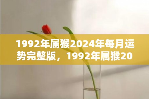 1992年属猴2024年每月运势完整版，1992年属猴2024年结婚大利月