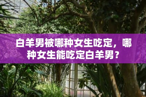 白羊男被哪种女生吃定，哪种女生能吃定白羊男？