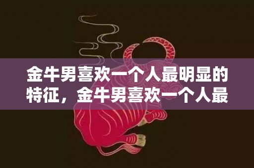 金牛男喜欢一个人最明显的特征，金牛男喜欢一个人最明显的特征是什么？