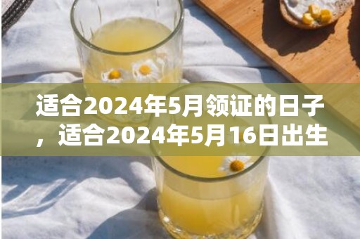 适合2024年5月领证的日子，适合2024年5月16日出生的男孩的名字