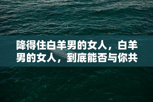 降得住白羊男的女人，白羊男的女人，到底能否与你共度一生？