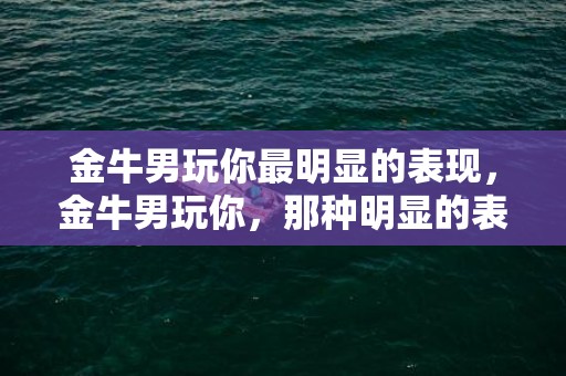 金牛男玩你最明显的表现，金牛男玩你，那种明显的表现是什么呢？