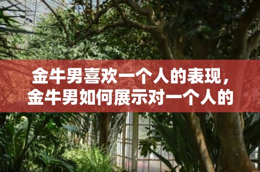 金牛男喜欢一个人的表现，金牛男如何展示对一个人的喜欢？