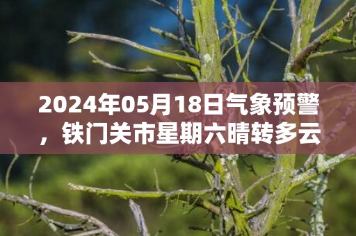 2024年05月18日气象预警，铁门关市星期六晴转多云最高温度35度