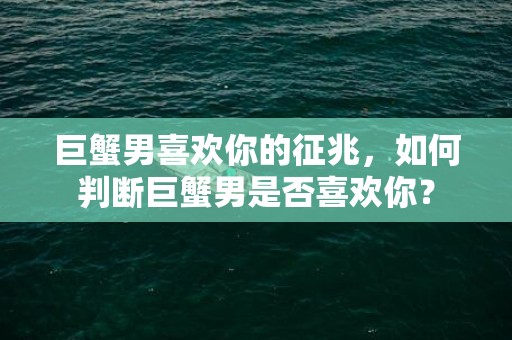 巨蟹男喜欢你的征兆，如何判断巨蟹男是否喜欢你？