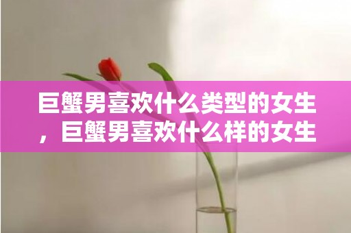 巨蟹男喜欢什么类型的女生，巨蟹男喜欢什么样的女生？