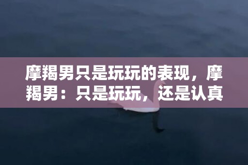 摩羯男只是玩玩的表现，摩羯男：只是玩玩，还是认真的？