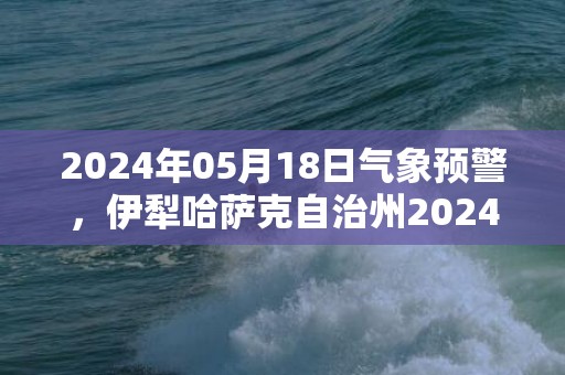 2024年05月18日气象预警，伊犁哈萨克自治州2024-05-18星期六晴转小雨最高气温32度