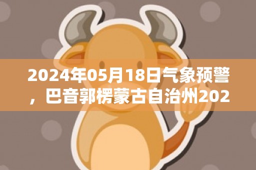 2024年05月18日气象预警，巴音郭楞蒙古自治州2024/05/18周六晴转多云最高温度39℃