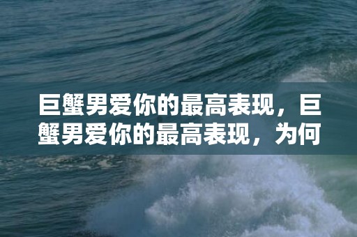 巨蟹男爱你的最高表现，巨蟹男爱你的最高表现，为何令人感动？