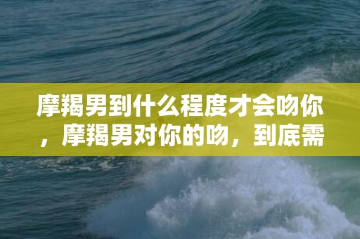 摩羯男到什么程度才会吻你，摩羯男对你的吻，到底需要达到什么程度？