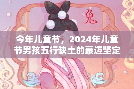 今年儿童节，2024年儿童节男孩五行缺土的豪迈坚定