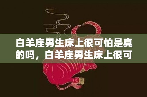 白羊座男生床上很可怕是真的吗，白羊座男生床上很可怕，值得担心吗？