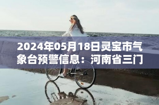 2024年05月18日灵宝市气象台预警信息：河南省三门峡市灵宝市发布高温橙色预警