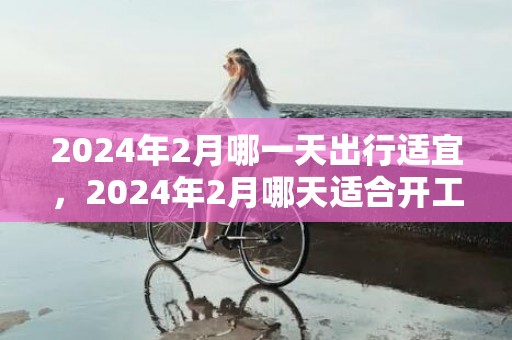 2024年2月哪一天出行适宜，2024年2月哪天适合开工