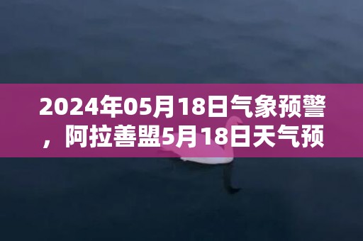 2024年05月18日气象预警，阿拉善盟5月18日天气预报 大部多云