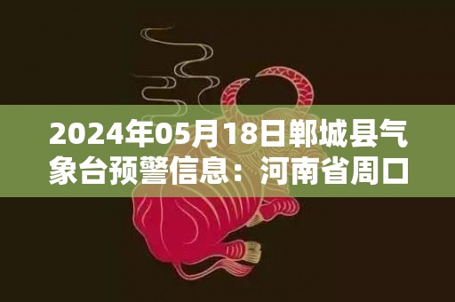 2024年05月18日郸城县气象台预警信息：河南省周口市郸城县发布高温橙色预警