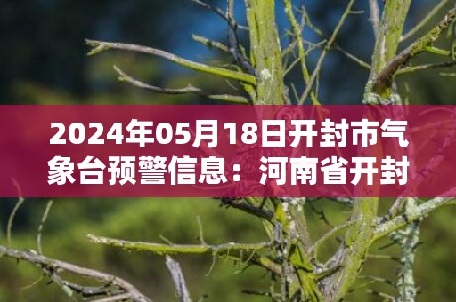 2024年05月18日开封市气象台预警信息：河南省开封市发布高温橙色预警