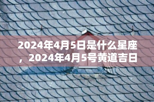 2024年4月5日是什么星座，2024年4月5号黄道吉日