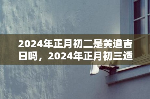 2024年正月初二是黄道吉日吗，2024年正月初三适合搬家入宅吗