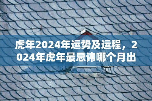 虎年2024年运势及运程，2024年虎年最忌讳哪个月出生