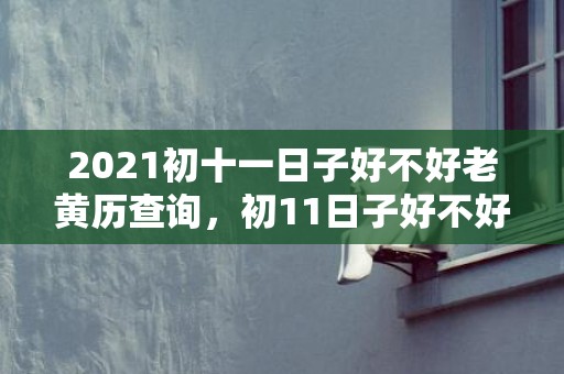 2021初十一日子好不好老黄历查询，初11日子好不好老黄历查询