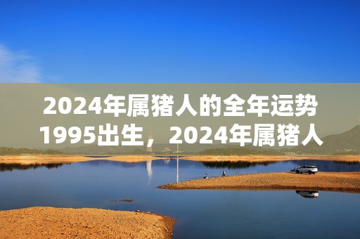 2024年属猪人的全年运势1995出生，2024年属猪人几月旺桃花运