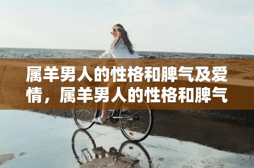 属羊男人的性格和脾气及爱情，属羊男人的性格和脾气及爱情，属羊男深爱的女人类型